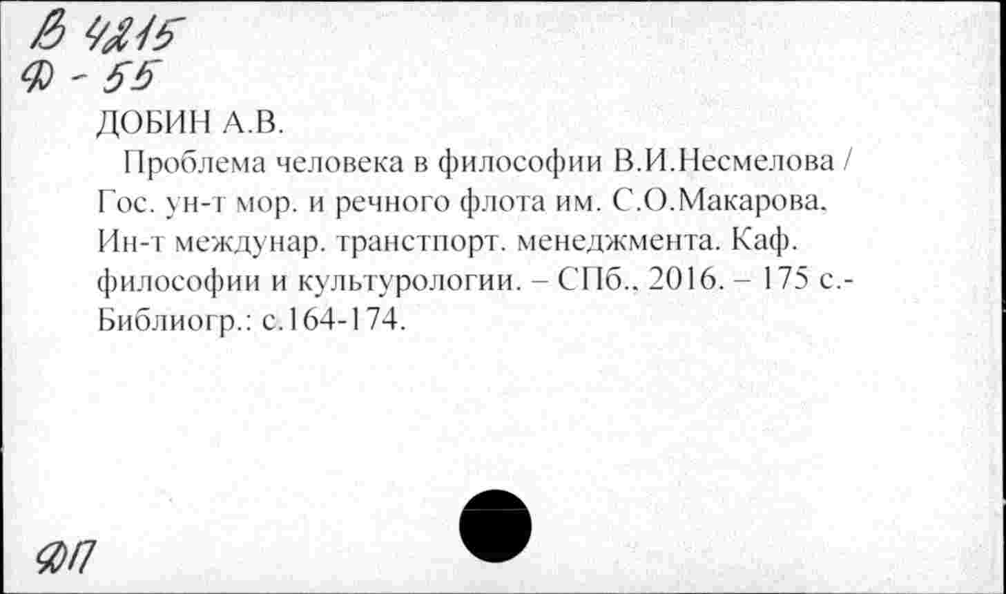 ﻿& W5 ф - 55
ДОБИН А.В.
I [роблема человека в философии В.И.Несмелова / Гос. ун-т мор. и речного флота им. С.О.Макарова. Ин-т междунар. транстпорт. менеджмента. Каф. философии и культурологии. - СПб.. 2016. - 175 с,-Библиогр.: с. 164-1 74.
ЯП